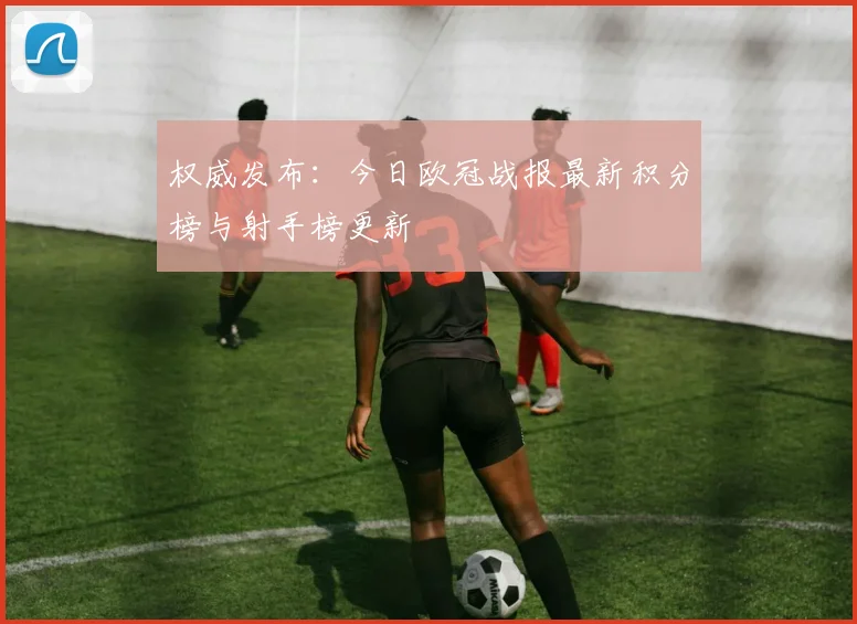 权威发布:今日欧冠战报最新积分榜与射手榜更新