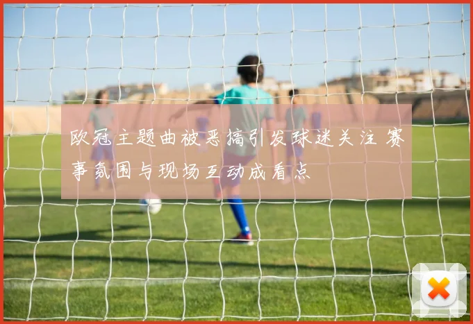 欧冠主题曲被恶搞引发球迷关注 赛事氛围与现场互动成看点