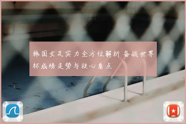 韩国女足实力全方位解析 备战世界杯成绩走势与核心看点