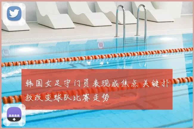 韩国女足守门员表现成焦点 关键扑救改变球队比赛走势