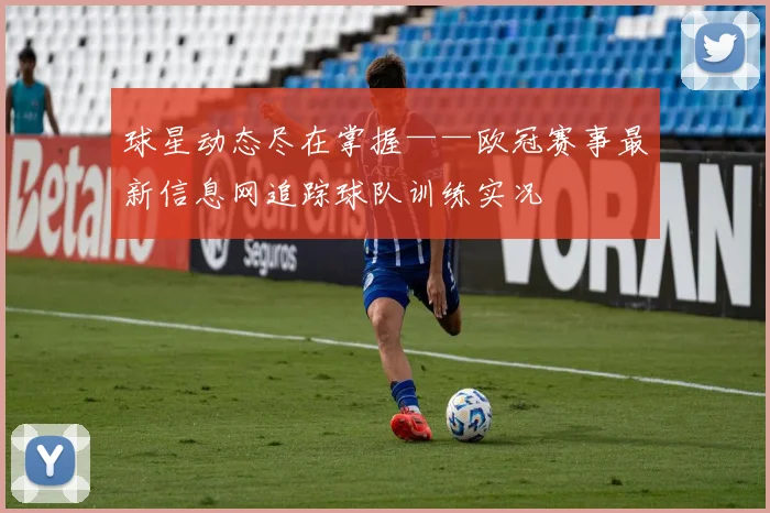 球星动态尽在掌握——欧冠赛事最新信息网追踪球队训练实况